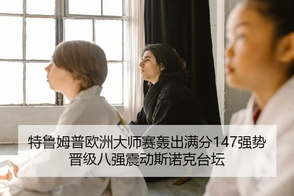 特鲁姆普欧洲大师赛轰出满分147强势晋级八强震动斯诺克台坛